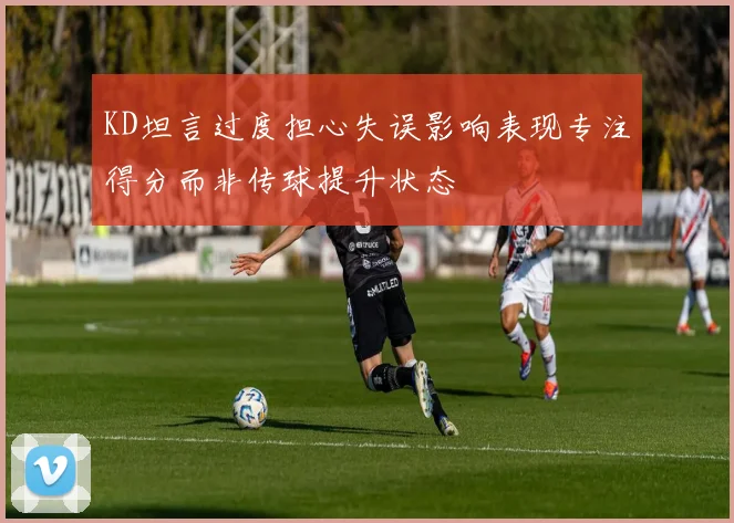 KD坦言过度担心失误影响表现专注得分而非传球提升状态