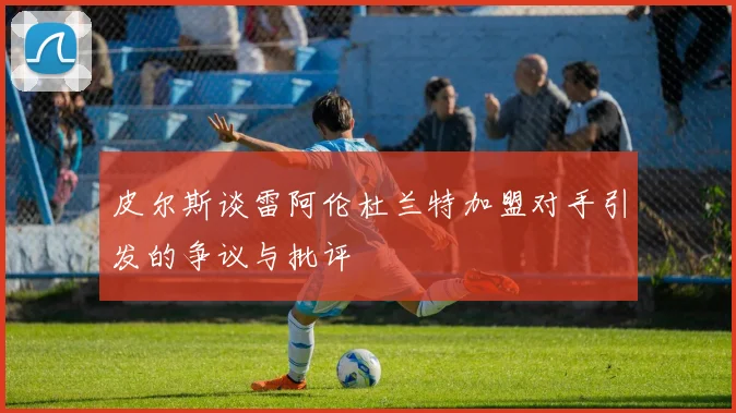 皮尔斯谈雷阿伦杜兰特加盟对手引发的争议与批评