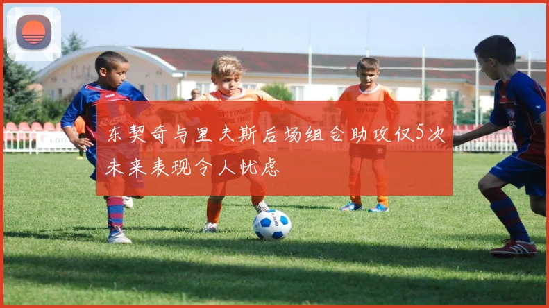 东契奇与里夫斯后场组合助攻仅5次未来表现令人忧虑