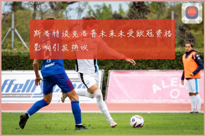 斯洛特谈克洛普未来未受欧冠资格影响引发热议