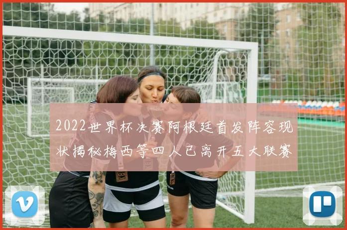 2022世界杯决赛阿根廷首发阵容现状揭秘梅西等四人已离开五大联赛