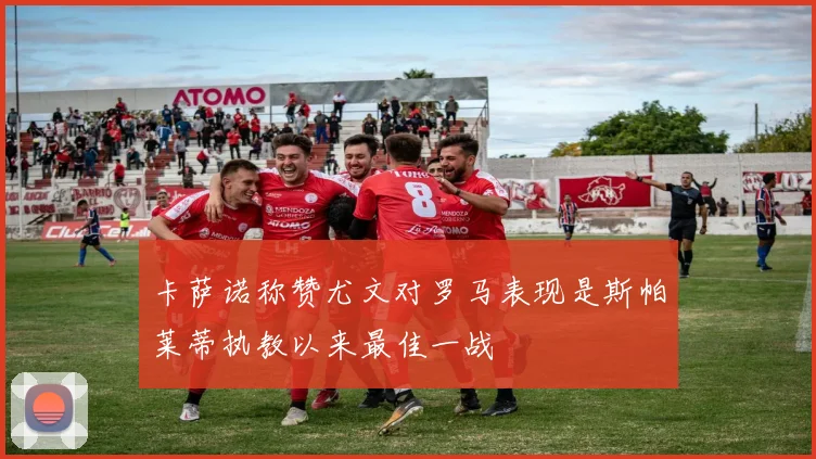 卡萨诺称赞尤文对罗马表现是斯帕莱蒂执教以来最佳一战