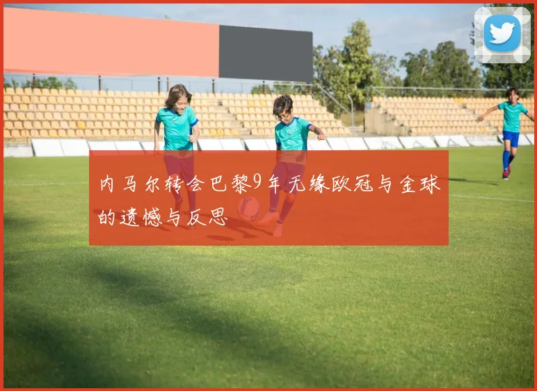 内马尔转会巴黎9年无缘欧冠与金球的遗憾与反思