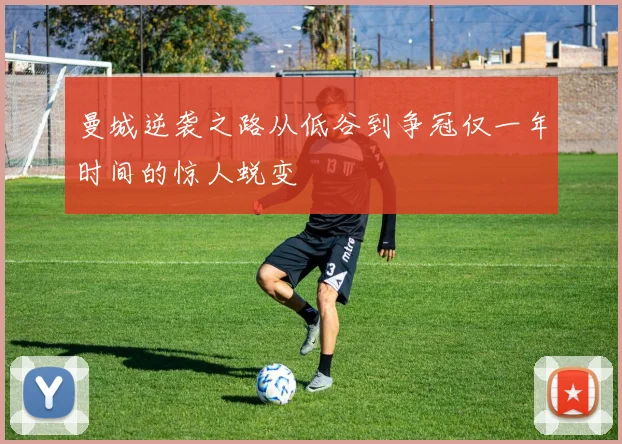 曼城逆袭之路从低谷到争冠仅一年时间的惊人蜕变