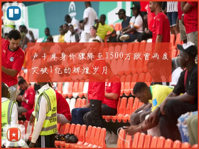 卢卡库身价骤降至1500万欧曾两度突破1亿的辉煌岁月