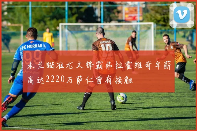 米兰瞄准尤文锋霸弗拉霍维奇年薪高达2220万萨仁曾有接触