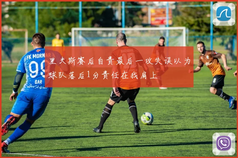 里夫斯赛后自责最后一攻失误以为球队落后1分责任在我肩上