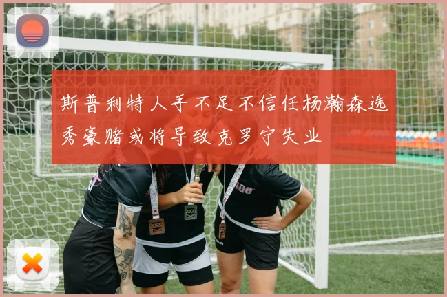 斯普利特人手不足不信任杨瀚森选秀豪赌或将导致克罗宁失业