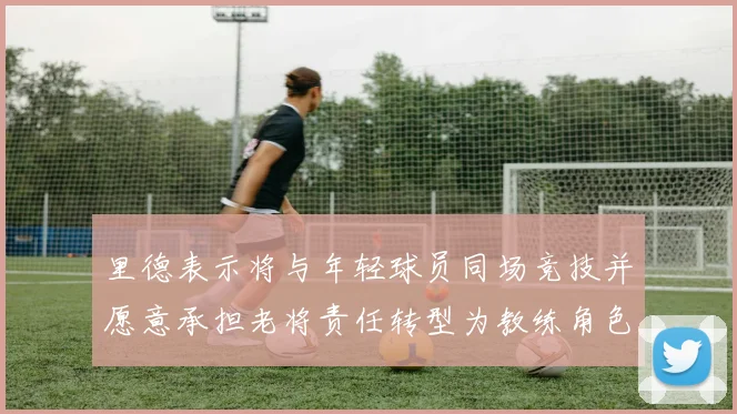 里德表示将与年轻球员同场竞技并愿意承担老将责任转型为教练角色