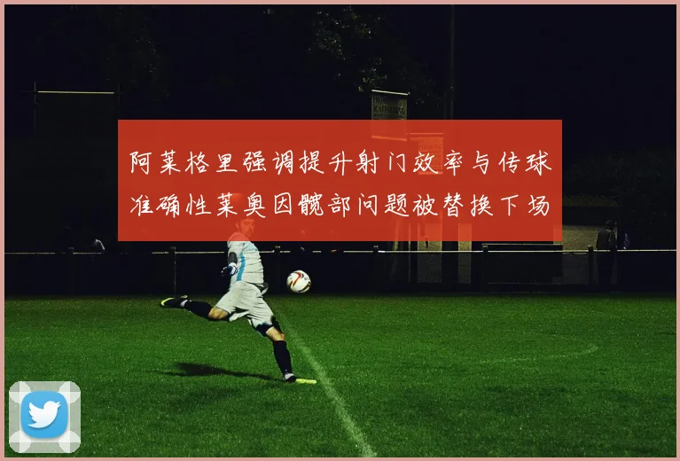 阿莱格里强调提升射门效率与传球准确性莱奥因髋部问题被替换下场