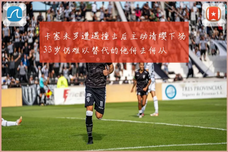 卡塞米罗遭遇撞击后主动请缨下场33岁仍难以替代的他何去何从