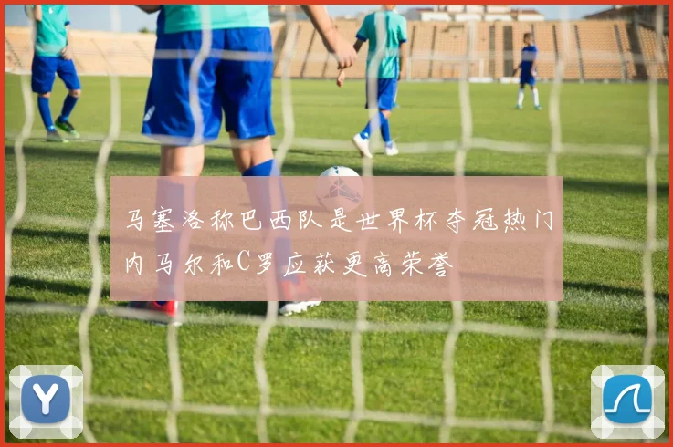 马塞洛称巴西队是世界杯夺冠热门内马尔和C罗应获更高荣誉