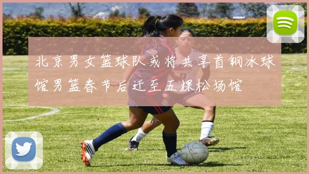 北京男女篮球队或将共享首钢冰球馆男篮春节后迁至五棵松场馆
