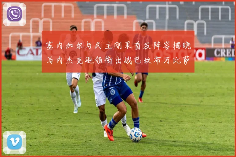 塞内加尔与民主刚果首发阵容揭晓马内杰克逊领衔出战巴坎布万比萨卡同场竞技