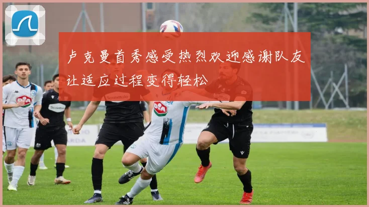 卢克曼首秀感受热烈欢迎感谢队友让适应过程变得轻松