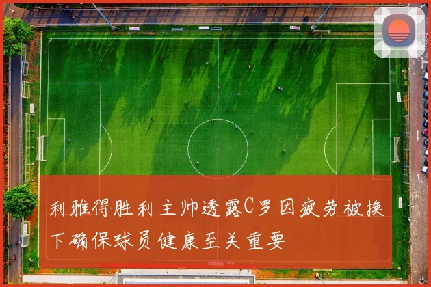 利雅得胜利主帅透露C罗因疲劳被换下确保球员健康至关重要