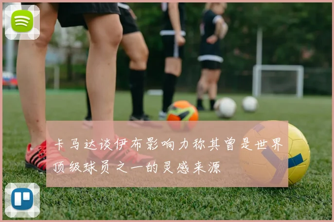 卡马达谈伊布影响力称其曾是世界顶级球员之一的灵感来源
