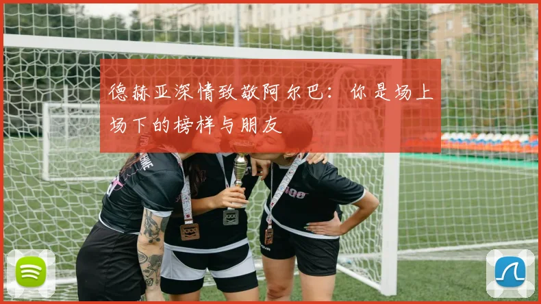 德赫亚深情致敬阿尔巴：你是场上场下的榜样与朋友