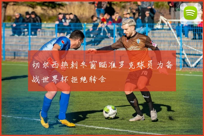 切尔西热刺冬窗瞄准罗克球员为备战世界杯拒绝转会