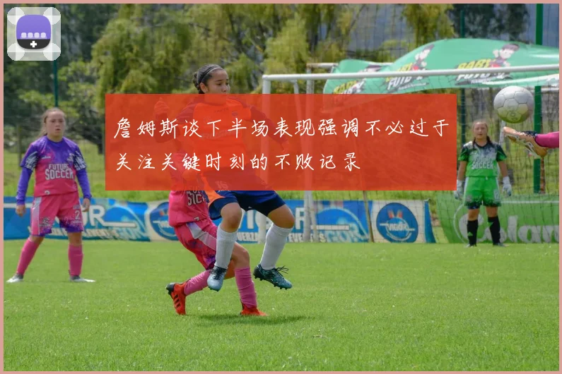 詹姆斯谈下半场表现强调不必过于关注关键时刻的不败记录