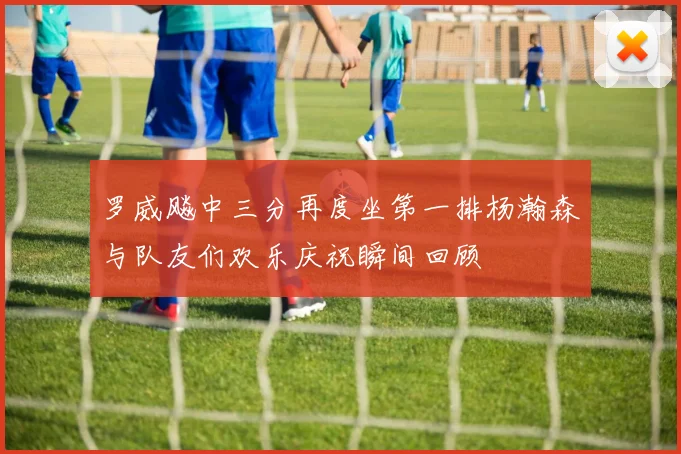 罗威飚中三分再度坐第一排杨瀚森与队友们欢乐庆祝瞬间回顾
