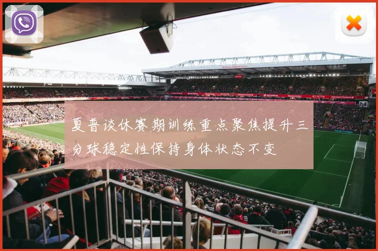 夏普谈休赛期训练重点聚焦提升三分球稳定性保持身体状态不变