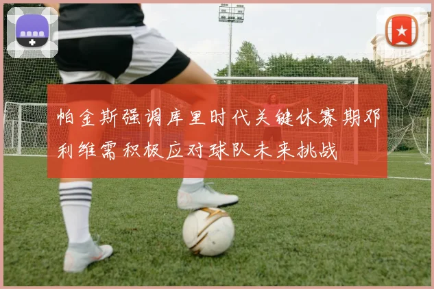 帕金斯强调库里时代关键休赛期邓利维需积极应对球队未来挑战