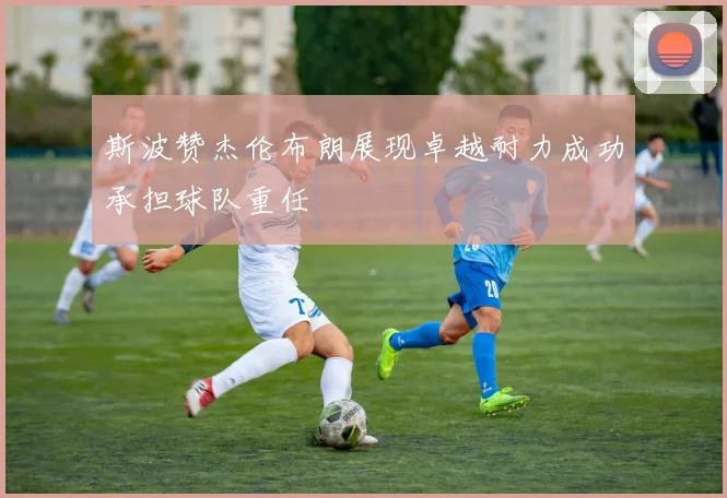 斯波赞杰伦布朗展现卓越耐力成功承担球队重任