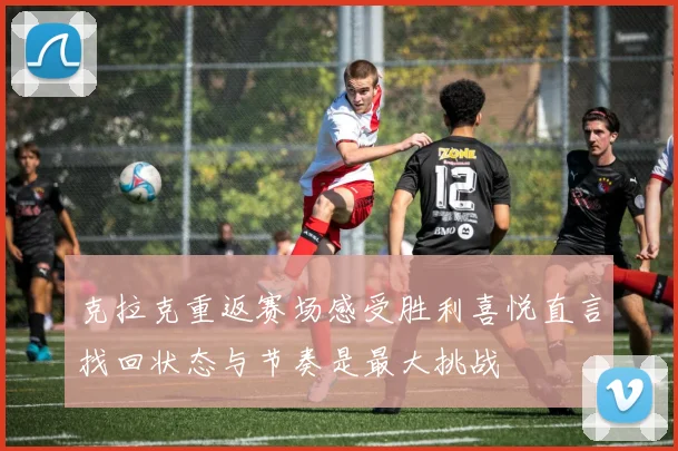 克拉克重返赛场感受胜利喜悦直言找回状态与节奏是最大挑战