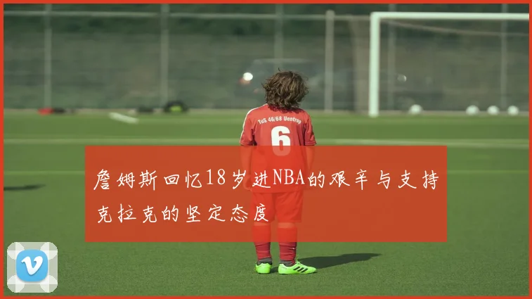 詹姆斯回忆18岁进NBA的艰辛与支持克拉克的坚定态度