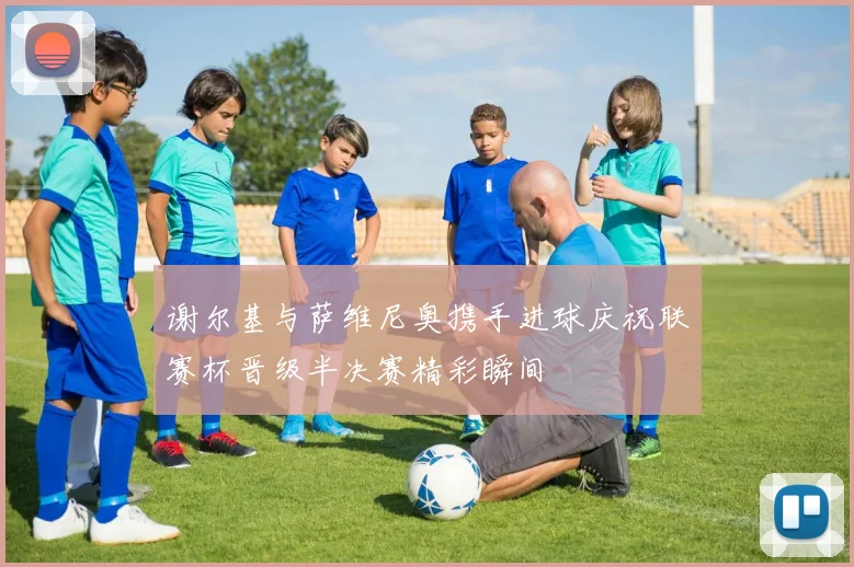 谢尔基与萨维尼奥携手进球庆祝联赛杯晋级半决赛精彩瞬间