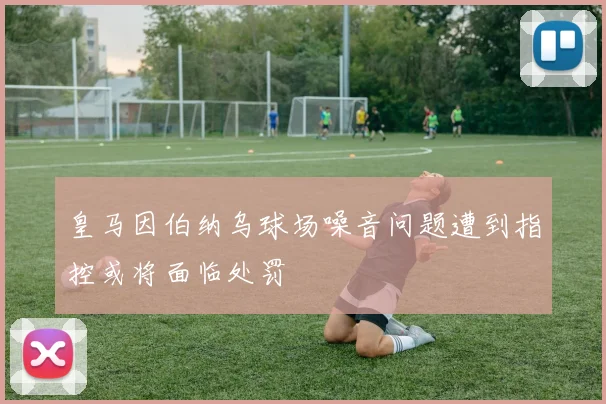 皇马因伯纳乌球场噪音问题遭到指控或将面临处罚