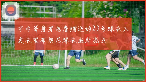 字母哥身穿老詹赠送的23号球衣入更衣室布朗尼球衣成新亮点