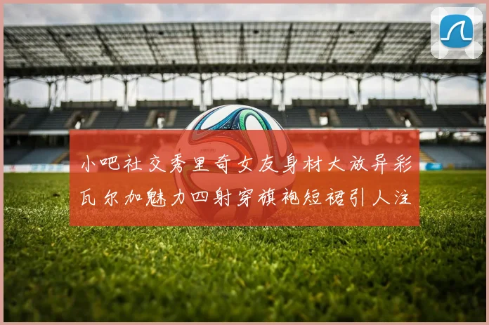小吧社交秀里奇女友身材大放异彩瓦尔加魅力四射穿旗袍短裙引人注目