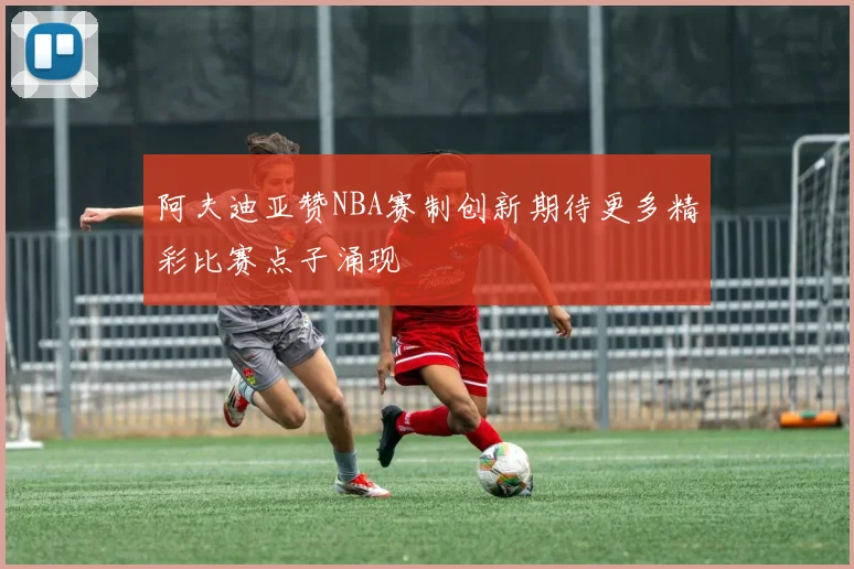 阿夫迪亚赞NBA赛制创新期待更多精彩比赛点子涌现