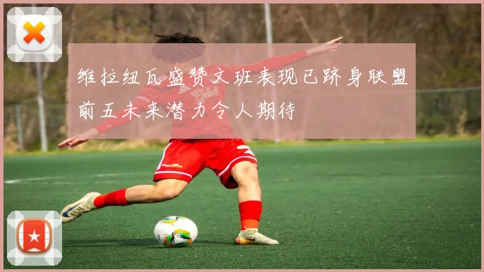 维拉纽瓦盛赞文班表现已跻身联盟前五未来潜力令人期待