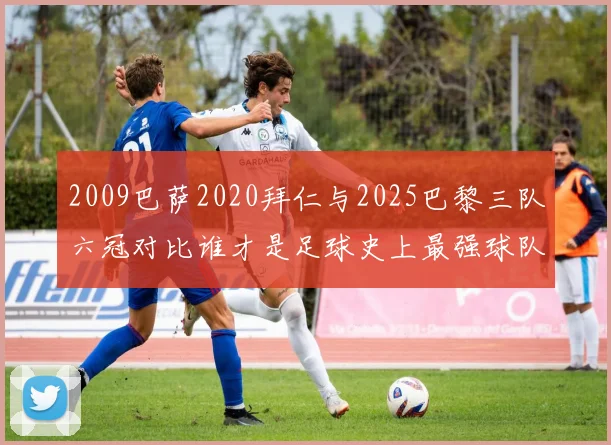 2009巴萨2020拜仁与2025巴黎三队六冠对比谁才是足球史上最强球队