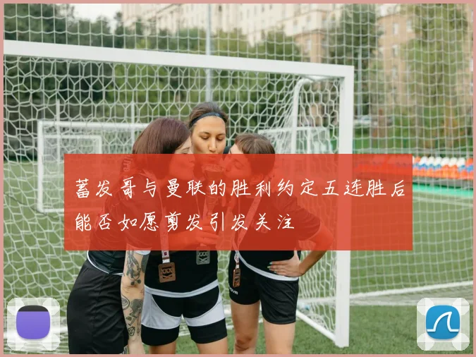蓄发哥与曼联的胜利约定五连胜后能否如愿剪发引发关注
