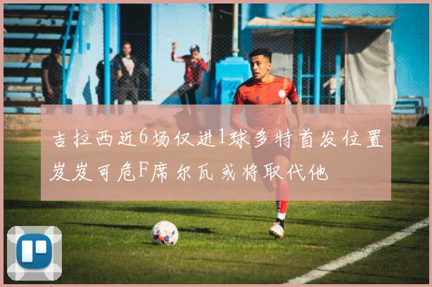 吉拉西近6场仅进1球多特首发位置岌岌可危F席尔瓦或将取代他