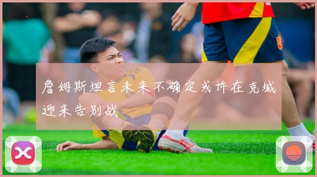 詹姆斯坦言未来不确定或许在克城迎来告别战