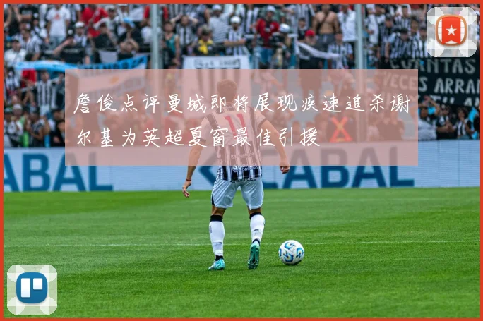 詹俊点评曼城即将展现疾速追杀谢尔基为英超夏窗最佳引援