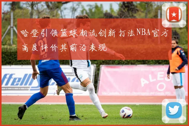 哈登引领篮球潮流创新打法NBA官方高度评价其前沿表现