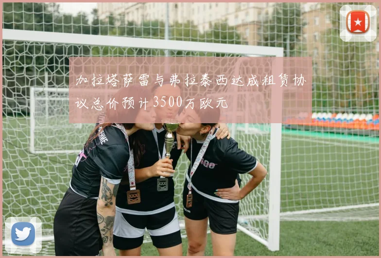 加拉塔萨雷与弗拉泰西达成租赁协议总价预计3500万欧元