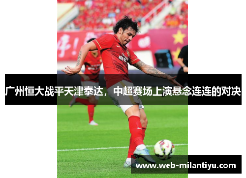 广州恒大战平天津泰达，中超赛场上演悬念连连的对决